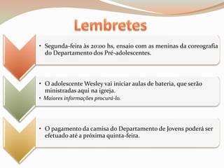• Segunda-feira às 20:00 hs, ensaio com as meninas da coreografia
  do Departamento dos Pré-adolescentes.



• O adolescente Wesley vai iniciar aulas de bateria, que serão
  ministradas aqui na igreja.
• Maiores informações procurá-lo.




• O pagamento da camisa do Departamento de Jovens poderá ser
  efetuado até a próxima quinta-feira.
 