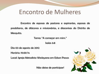 Encontro de Mulheres
        Encontro de esposas de pastores e aspirantes, esposas de
presbíteros, de diáconos e missionárias, e diaconisas do Distrito de
Mesquita.
                    Tema: “A começar em mim.”
                             Isaías 6:8
Dia 03 de agosto de 2012
Horário: 19:00 hs
Local: Igreja Metodista Wesleyana em Edson Passos


                      Não deixe de participar!
 