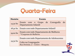 Horário                            Evento
           Ensaio com o Grupo              de      Coreografia   do
14:30 hs
           Departamento Infantil
18:30 hs Ensaio com todo Departamento Infantil
           Ensaio com todo Departamento de Mulheres
19:00 hs
           **Congresso de Mulheres.

           Ensaio com todo Departamento de Adolescentes
19:30 hs
           Culto na Congregação
           Rua Dentista, 11 – Centro – Mesquita.
 