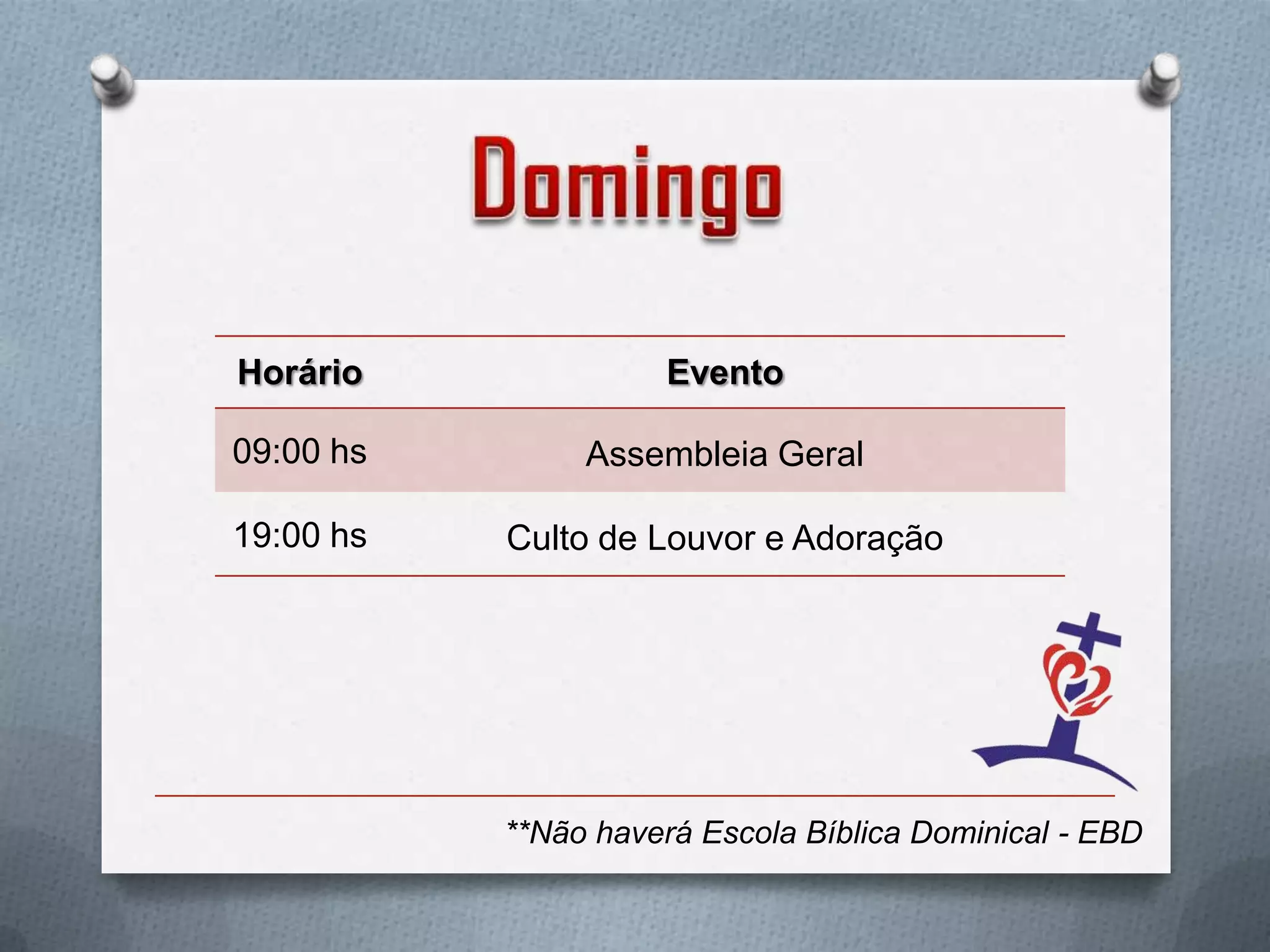 Horário              Evento

09:00 hs        Assembleia Geral

19:00 hs   Culto de Louvor e Adoração




           **Não haverá Escola Bíblica Dominical - EBD
 