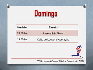 Horário              Evento

09:00 hs        Assembleia Geral

19:00 hs   Culto de Louvor e Adoração




           **Não haverá Escola Bíblica Dominical - EBD
 