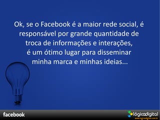 Ok, se o Facebook é a maior rede social, é
 responsável por grande quantidade de
   troca de informações e interações,
    é um ótimo lugar para disseminar
      minha marca e minhas ideias...
 