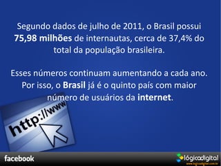 Segundo dados de julho de 2011, o Brasil possui
75,98 milhões de internautas, cerca de 37,4% do
         total da população brasileira.

Esses números continuam aumentando a cada ano.
   Por isso, o Brasil já é o quinto país com maior
          número de usuários da internet.
 