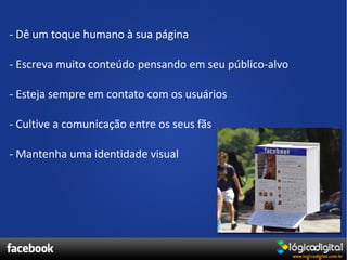 - Dê um toque humano à sua página

- Escreva muito conteúdo pensando em seu público-alvo

- Esteja sempre em contato com os usuários

- Cultive a comunicação entre os seus fãs

- Mantenha uma identidade visual
 