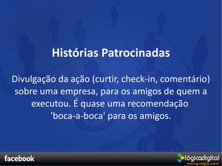 Histórias Patrocinadas
Divulgação da ação (curtir, check-in, comentário)
sobre uma empresa, para os amigos de quem a
     executou. É quase uma recomendação
         'boca-a-boca' para os amigos.
 