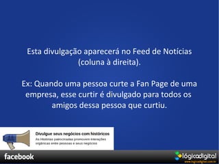 Esta divulgação aparecerá no Feed de Notícias
               (coluna à direita).

Ex: Quando uma pessoa curte a Fan Page de uma
 empresa, esse curtir é divulgado para todos os
        amigos dessa pessoa que curtiu.
 