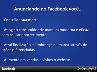 Anunciando no Facebook você...

- Consolida sua marca.

- Atinge o consumidor de maneira moderna e eficaz,
sem causar aborrecimentos.

- Atrai fidelização e lembrança da marca através de
ações diferenciadas.

- Aumenta em vendas e visitas o website.
 