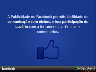 A Publicidade no Facebook permite facilidade de
comunicação com nichos, e boa participação do
    usuário com a ferramenta curtir e com
                 comentários.
 