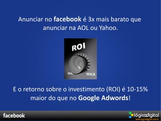 Anunciar no facebook é 3x mais barato que
         anunciar na AOL ou Yahoo.




E o retorno sobre o investimento (ROI) é 10-15%
       maior do que no Google Adwords!
 