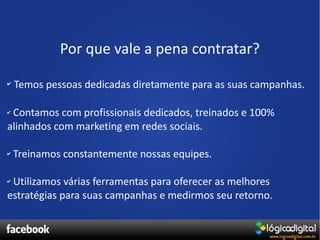 Por que vale a pena contratar?
✔   Temos pessoas dedicadas diretamente para as suas campanhas.

✔Contamos com profissionais dedicados, treinados e 100%
alinhados com marketing em redes sociais.

✔   Treinamos constantemente nossas equipes.

✔Utilizamos várias ferramentas para oferecer as melhores
estratégias para suas campanhas e medirmos seu retorno.
 