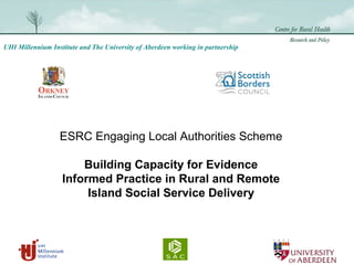 UHI Millennium Institute and The University of Aberdeen working in partnership
ESRC Engaging Local Authorities Scheme
Building Capacity for Evidence
Informed Practice in Rural and Remote
Island Social Service Delivery
 