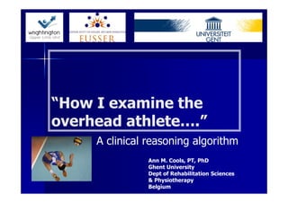 “How I examine the
overhead athlete….”
     A clinical reasoning algorithm
               Ann M. Cools, PT, PhD
               Ghent University
               Dept of Rehabilitation Sciences
               & Physiotherapy
               Belgium
 