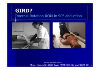 GIRD?
Internal Rotation ROM in 90° abduction




                      Ann Cools Wrightington nov 2012

        (Trakis et al. AJSM 2008, Cools BJSM 2010, Borstad JOSPT 2011)
 