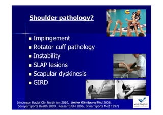Shoulder pathology?


           Impingement
           Rotator cuff pathology
           Instability
           SLAP lesions
           Scapular dyskinesis
           GIRD


(Anderson Radiol Clin North Am 2010, Lintner Wrightington nov 2012 2008,
                                       Ann Cools Clin Sports Med

 Seroyer Sports Health 2009 , Reeser BJSM 2006, Briner Sports Med 1997)
 