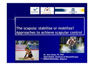 The scapula: stabilize or mobilize?
Approaches to achieve scapular control




                   Dr Ann Cools, PT, PhD
                   Dept Rehab. Sciences & Physiotherapy
                   Ghent University, Belgium
              Ann Cools Wrightington Nov 2012             1
 