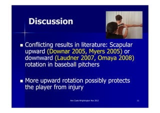 Discussion

Conflicting results in literature: Scapular
upward (Downar 2005, Myers 2005) or
downward (Laudner 2007, Omaya 2008)
rotation in baseball pitchers

More upward rotation possibly protects
the player from injury
                 Ann Cools Wrightington Nov 2012   11
 