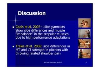 Discussion

Cools et al. 2007 : elite gymnasts
show side differences and muscle
“imbalance” in the scapular muscles
due to high performance adaptations

Trakis et al. 2008: side differences in
MT and LT strength in pitchers with
throwing related shoulder pain

                    Ann Cools Wrightington Nov 2012   13
 