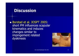 Discussion

Borstad et al. JOSPT 2005:
short PM influences scapular
kinematics and induces
changes similar to
impingement related
dyskinesis


                Ann Cools Wrightington Nov 2012   15
 