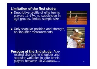 Limitation of the first study:
  Descriptive profile of elite tennis
  players 11-17y, no subdivision in
  age groups, limited sample size


  Only scapular position and strength,
  no shoulder measurements




Purpose of the 2nd study: Age-
 related changes in shoulder and
 scapular variables in elite tennis
 players between 10-20 years
                       Ann Cools Wrightington Nov 2012   16
 