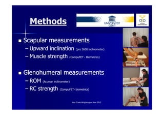 Methods

Scapular measurements
– Upward inclination (pro 3600 inclinometer)
– Muscle strength (CompuFET - Biometrics)


Glenohumeral measurements
– ROM (Acumar inclinometer)
– RC strength (CompuFET- biometrics)

                          Ann Cools Wrightington Nov 2012   18
 