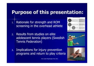 Purpose of this presentation:
1.   Rationale for strength and ROM
     screening in the overhead athlete

2.   Results from studies on elite
     adolescent tennis players (Swedish
     Tennis Federation)

3.   Implications for injury prevention
     programs and return to play criteria
                       Ann Cools Wrightington Nov 2012   2
 