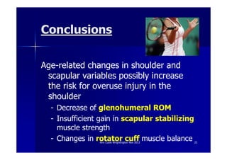 Conclusions

Age-related changes in shoulder and
 scapular variables possibly increase
 the risk for overuse injury in the
 shoulder
  - Decrease of glenohumeral ROM
  - Insufficient gain in scapular stabilizing
    muscle strength
  - Changes in rotator cuff muscle balance
                Ann Cools Wrightington Nov 2012   23
 