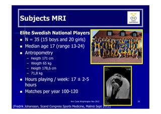 Subjects MRI
    Elite Swedish National Players
       N = 35 (15 boys and 20 girls)
       Median age 17 (range 13-24)
       Antropometry
         –   Heigth 171 cm
         –   Weigth 65 kg
         –   Heigth 178,6 cm
         –   71,8 kg
        Hours playing / week: 17 ± 2-5
        hours
        Matches per year 100-120

                                        Ann Cools Wrightington Nov 2012   26

(Fredrik Johansson, Scand Congress Sports Medicine, Malmö Sept 2012)
 