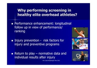 Why performing screening in
  healthy elite overhead athletes?

Performance enhancement: longitudinal
follow up in view of performance/
ranking

Injury prevention - risk factors for
injury and preventive programs

Return to play – normative data and
individual results after injury
                    Ann Cools Wrightington Nov 2012   3
 