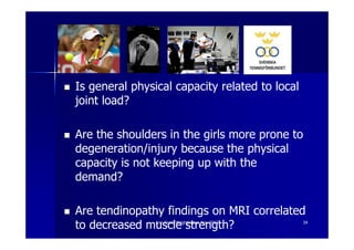 Is general physical capacity related to local
joint load?

Are the shoulders in the girls more prone to
degeneration/injury because the physical
capacity is not keeping up with the
demand?

Are tendinopathy findings on MRI correlated
to decreased muscle strength?
                Ann Cools Wrightington Nov 2012   34
 