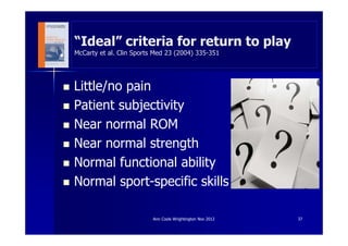 “Ideal” criteria for return to play
McCarty et al. Clin Sports Med 23 (2004) 335-351




Little/no pain
Patient subjectivity
Near normal ROM
Near normal strength
Normal functional ability
Normal sport-specific skills

                          Ann Cools Wrightington Nov 2012   37
 