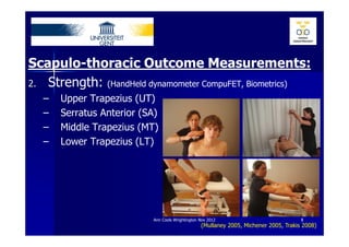 Scapulo-thoracic Outcome Measurements:
2. Strength: (HandHeld dynamometer CompuFET, Biometrics)
  –   Upper Trapezius (UT)
  –   Serratus Anterior (SA)
  –   Middle Trapezius (MT)
  –   Lower Trapezius (LT)




                          Ann Cools Wrightington Nov 2012                             8
                                                 (Mullaney 2005, Michener 2005, Trakis 2008)
 