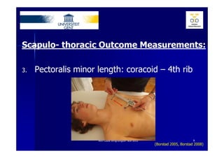 Scapulo- thoracic Outcome Measurements:

3.   Pectoralis minor length: coracoid – 4th rib




                      Ann Cools Wrightington Nov 2012                         9
                                                        (Borstad 2005, Borstad 2008)
 