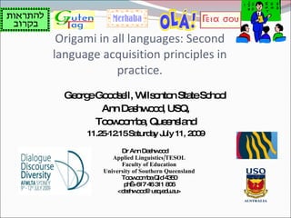 Origami in all languages: Second
language acquisition principles in
             practice.
  Ge rg Go d e W o n Sta Sc o
    o e o s ll, ils nto     te ho l
         Ann Da hw o , USQ,
               s od
        To w o b , Que ns nd
          o o ma      e la
      11.2 -12 Sa a J 11, 2 0
          5 .15 turd y uly 09

               Dr Ann Da hw o
                          s od
            Applied Linguistics/TESOL
               Faculty of Education
         University of Southern Queensland
               To w o b Qld4 5
                  o o ma         30
                p +6 4 3 8 6
                  h  17 6 11 0
              <d s o d us .e u.a
                a hw o @ q d u>
 