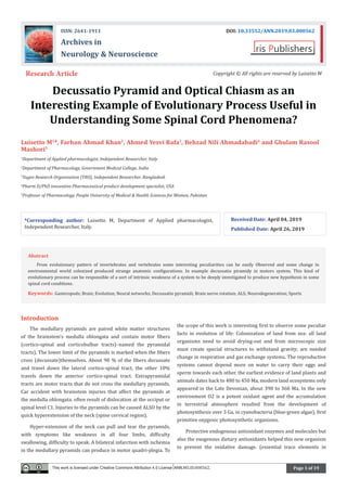 Page 1 of 19
Decussatio Pyramid and Optical Chiasm as an
Interesting Example of Evolutionary Process Useful in
Understanding Some Spinal Cord Phenomena?
Luisetto M1
*, Farhan Ahmad Khan2
, Ahmed Yesvi Rafa3
, Behzad Nili Ahmadabadi4
and Ghulam Rasool
Mashori5
1
Department of Applied pharmacologist, Independent Researcher, Italy
2
Department of Pharmacology, Government Medical College, India
3
Yugen Research Organization (YRO), Independent Researcher, Bangladesh
4
Pharm D/PhD innovative Pharmaceutical product development specialist, USA
5
Professor of Pharmacology, People University of Medical & Health Sciences for Women, Pakistan
Received Date: April 04, 2019
Published Date: April 26, 2019
Research Article Copyright © All rights are reserved by Luisetto M
ISSN: 2641-1911 DOI: 10.33552/ANN.2019.03.000562
Archives in
Neurology & Neuroscience
*Corresponding author: Luisetto M, Department of Applied pharmacologist,
Independent Researcher, Italy.
Introduction
The medullary pyramids are paired white matter structures
of the brainstem’s medulla oblongata and contain motor fibers
(cortico-spinal and corticobulbar tracts)–named the pyramidal
tracts). The lower limit of the pyramids is marked when the fibers
cross (decussate)themselves. About 90 % of the fibers decussate
and travel down the lateral cortico-spinal tract, the other 10%
travels down the anterior cortico-spinal tract. Extrapyramidal
tracts are motor tracts that do not cross the medullary pyramids.
Car accident with brainstem injuries that affect the pyramids at
the medulla oblongata. often result of dislocation at the occiput or
spinal level C1. Injuries to the pyramids can be caused ALSO by the
quick hyperextension of the neck (spine cervical region).
Hyper-extension of the neck can pull and tear the pyramids,
with symptoms like weakness in all four limbs, difficulty
swallowing, difficulty to speak. A bilateral infarction with ischemia
in the medullary pyramids can produce in motor quadri-plegia. To
the scope of this work is interesting first to observe some peculiar
facts in evolution of life: Colonization of land from sea: all land
organisms need to avoid drying-out and from microscopic size
must create special structures to withstand gravity; are needed
change in respiration and gas exchange systems. The reproductive
systems cannot depend more on water to carry their eggs and
sperm towards each other. the earliest evidence of land plants and
animals dates back to 480 to 450 Ma, modern land ecosystems only
appeared in the Late Devonian, about 390 to 360 Ma. In the new
environment O2 is a potent oxidant agent and the accumulation
in terrestrial atmosphere resulted from the development of
photosynthesis over 3 Ga, in cyanobacteria (blue-green algae), first
primitive oxygenic photosynthetic organisms.
Protective endogenous antioxidant enzymes and molecules but
also the exogenous dietary antioxidants helped this new organism
to prevent the oxidative damage. (essential trace elements in
This work is licensed under Creative Commons Attribution 4.0 License ANN.MS.ID.000562.
Abstract
From evolutionary pattern of invertebrates and vertebrates some interesting peculiarities can be easily Observed and some change in
environmental world colonized produced strange anatomic configurations. In example decussatio piramidy in motors system. This kind of
evolutionary process can be responsible of a sort of intrinsic weakness of a system to be deeply investigated to produce new hypothesis in some
spinal cord conditions.
Keywords: Gasteropods; Brain; Evolution; Neural networks; Decussatio pyramidi; Brain nerve rotation; ALS; Neurodegeneration; Sports
 