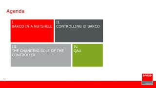 Slide 1
Agenda
I.
BARCO IN A NUTSHELL
III.
THE CHANGING ROLE OF THE
CONTROLLER
IV.
Q&A
II.
CONTROLLING @ BARCO
 
