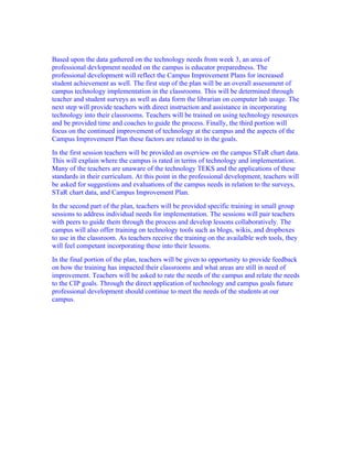 Based upon the data gathered on the technology needs from week 3, an area of
professional devlopment needed on the campus is educator preparedness. The
professional development will reflect the Campus Improvement Plans for increased
student achievement as well. The first step of the plan will be an overall assessment of
campus technology implementation in the classrooms. This will be determined through
teacher and student surveys as well as data form the librarian on computer lab usage. The
next step will provide teachers with direct instruction and assistance in incorporating
technology into their classrooms. Teachers will be trained on using technology resources
and be provided time and coaches to guide the process. Finally, the third portion will
focus on the continued improvement of technology at the campus and the aspects of the
Campus Improvement Plan these factors are related to in the goals.
In the first session teachers will be provided an overview on the campus STaR chart data.
This will explain where the campus is rated in terms of technology and implementation.
Many of the teachers are unaware of the technology TEKS and the applications of these
standards in their curriculum. At this point in the professional development, teachers will
be asked for suggestions and evaluations of the campus needs in relation to the surveys,
STaR chart data, and Campus Improvement Plan.
In the second part of the plan, teachers will be provided specific training in small group
sessions to address individual needs for implementation. The sessions will pair teachers
with peers to guide them through the process and develop lessons collaboratively. The
campus will also offer training on technology tools such as blogs, wikis, and dropboxes
to use in the classroom. As teachers receive the training on the availalble web tools, they
will feel competant incorporating these into their lessons.
In the final portion of the plan, teachers will be given to opportunity to provide feedback
on how the training has impacted their classrooms and what areas are still in need of
improvement. Teachers will be asked to rate the needs of the campus and relate the needs
to the CIP goals. Through the direct application of technology and campus goals future
professional development should continue to meet the needs of the students at our
campus.
 
