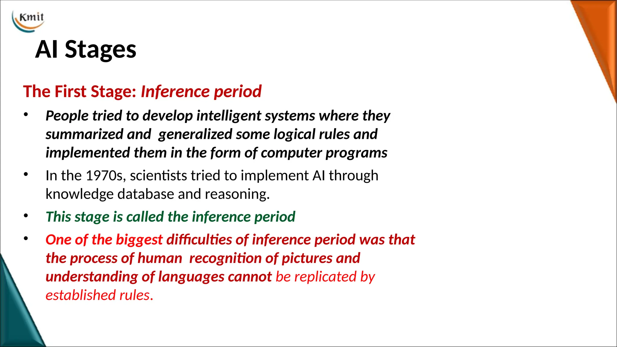AI Stages
The First Stage: Inference period
• People tried to develop intelligent systems where they
summarized and generalized some logical rules and
implemented them in the form of computer programs
• In the 1970s, scientists tried to implement AI through
knowledge database and reasoning.
• This stage is called the inference period
• One of the biggest difficulties of inference period was that
the process of human recognition of pictures and
understanding of languages cannot be replicated by
established rules.
 