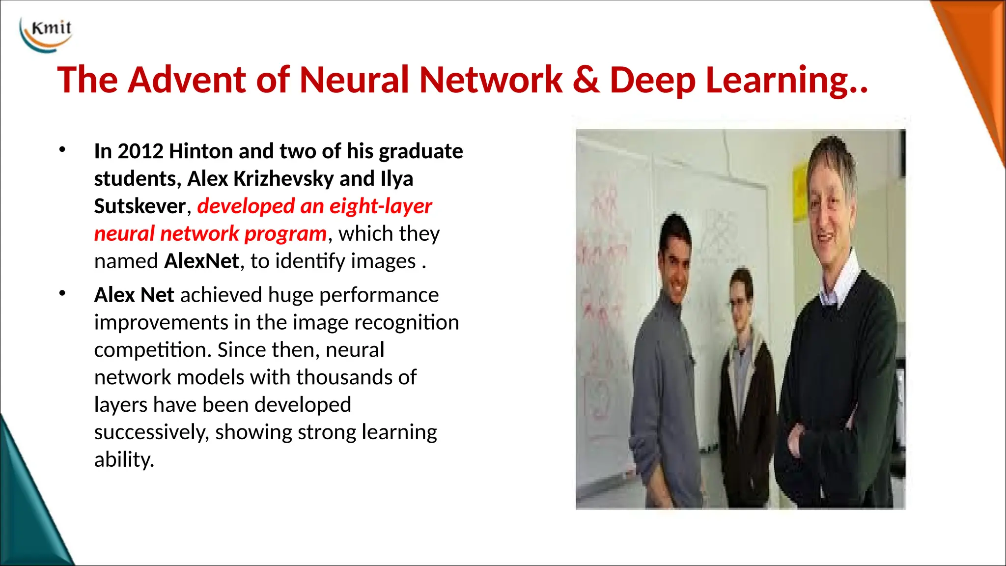 The Advent of Neural Network & Deep Learning..
• In 2012 Hinton and two of his graduate
students, Alex Krizhevsky and Ilya
Sutskever, developed an eight-layer
neural network program, which they
named AlexNet, to identify images .
• Alex Net achieved huge performance
improvements in the image recognition
competition. Since then, neural
network models with thousands of
layers have been developed
successively, showing strong learning
ability.
 