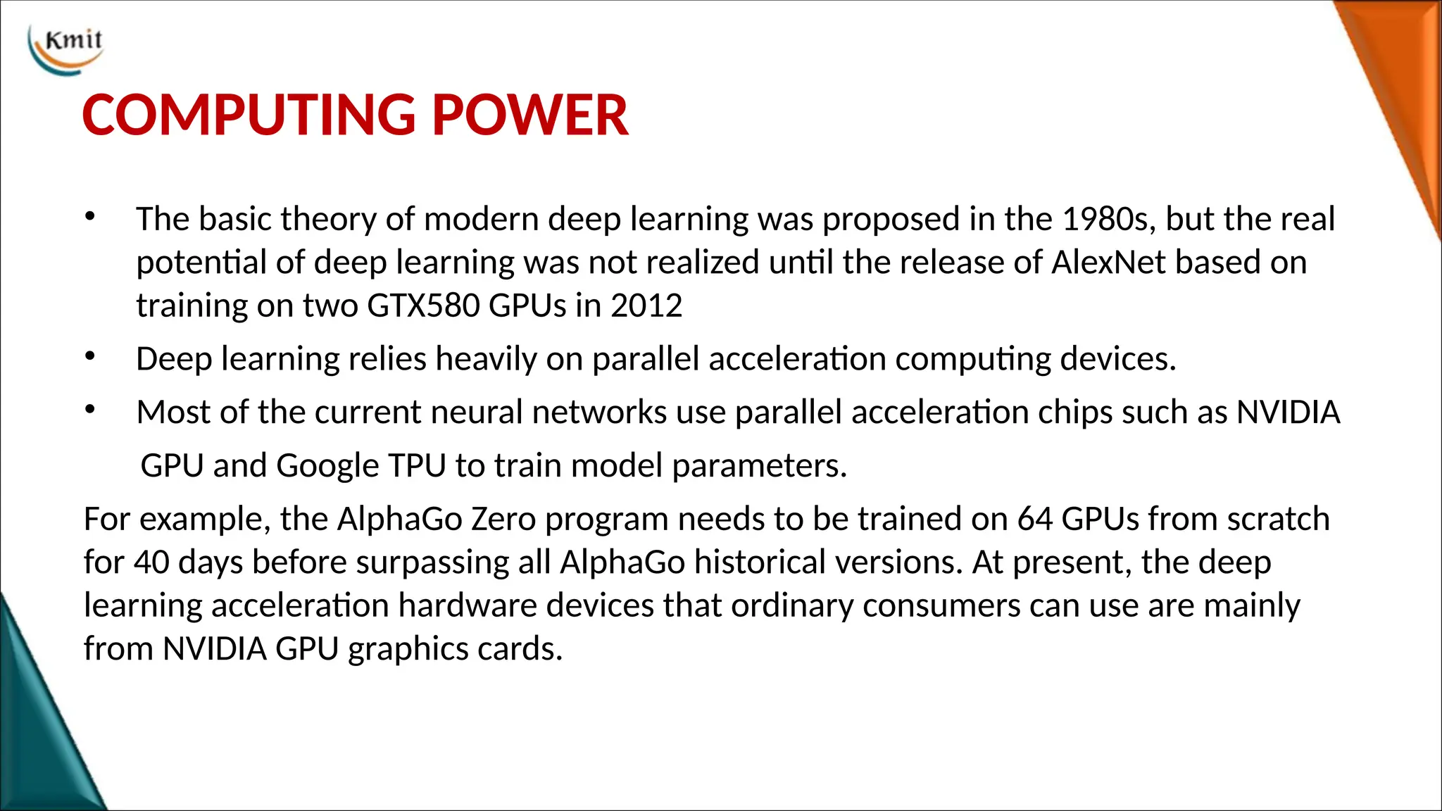 COMPUTING POWER
• The basic theory of modern deep learning was proposed in the 1980s, but the real
potential of deep learning was not realized until the release of AlexNet based on
training on two GTX580 GPUs in 2012
• Deep learning relies heavily on parallel acceleration computing devices.
• Most of the current neural networks use parallel acceleration chips such as NVIDIA
GPU and Google TPU to train model parameters.
For example, the AlphaGo Zero program needs to be trained on 64 GPUs from scratch
for 40 days before surpassing all AlphaGo historical versions. At present, the deep
learning acceleration hardware devices that ordinary consumers can use are mainly
from NVIDIA GPU graphics cards.
 