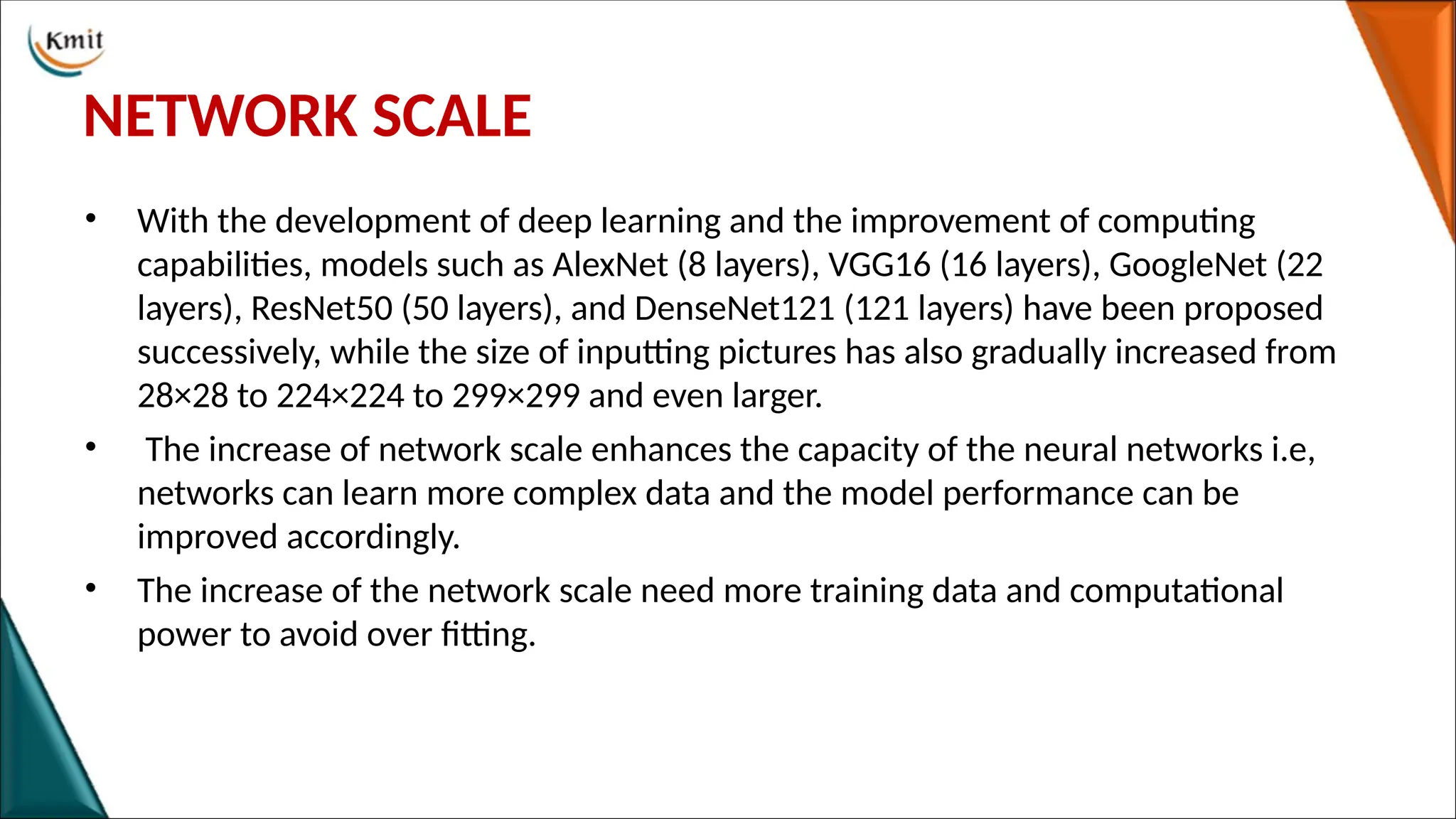 NETWORK SCALE
• With the development of deep learning and the improvement of computing
capabilities, models such as AlexNet (8 layers), VGG16 (16 layers), GoogleNet (22
layers), ResNet50 (50 layers), and DenseNet121 (121 layers) have been proposed
successively, while the size of inputting pictures has also gradually increased from
28×28 to 224×224 to 299×299 and even larger.
• The increase of network scale enhances the capacity of the neural networks i.e,
networks can learn more complex data and the model performance can be
improved accordingly.
• The increase of the network scale need more training data and computational
power to avoid over fitting.
 