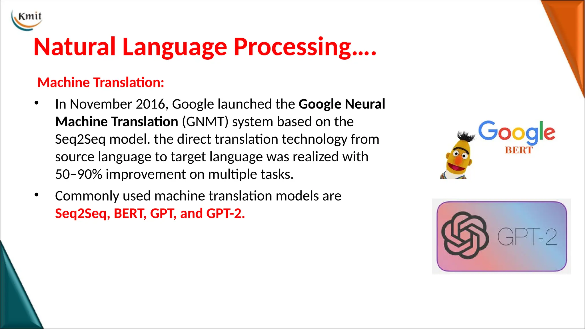 Natural Language Processing….
Machine Translation:
• In November 2016, Google launched the Google Neural
Machine Translation (GNMT) system based on the
Seq2Seq model. the direct translation technology from
source language to target language was realized with
50–90% improvement on multiple tasks.
• Commonly used machine translation models are
Seq2Seq, BERT, GPT, and GPT-2.
 