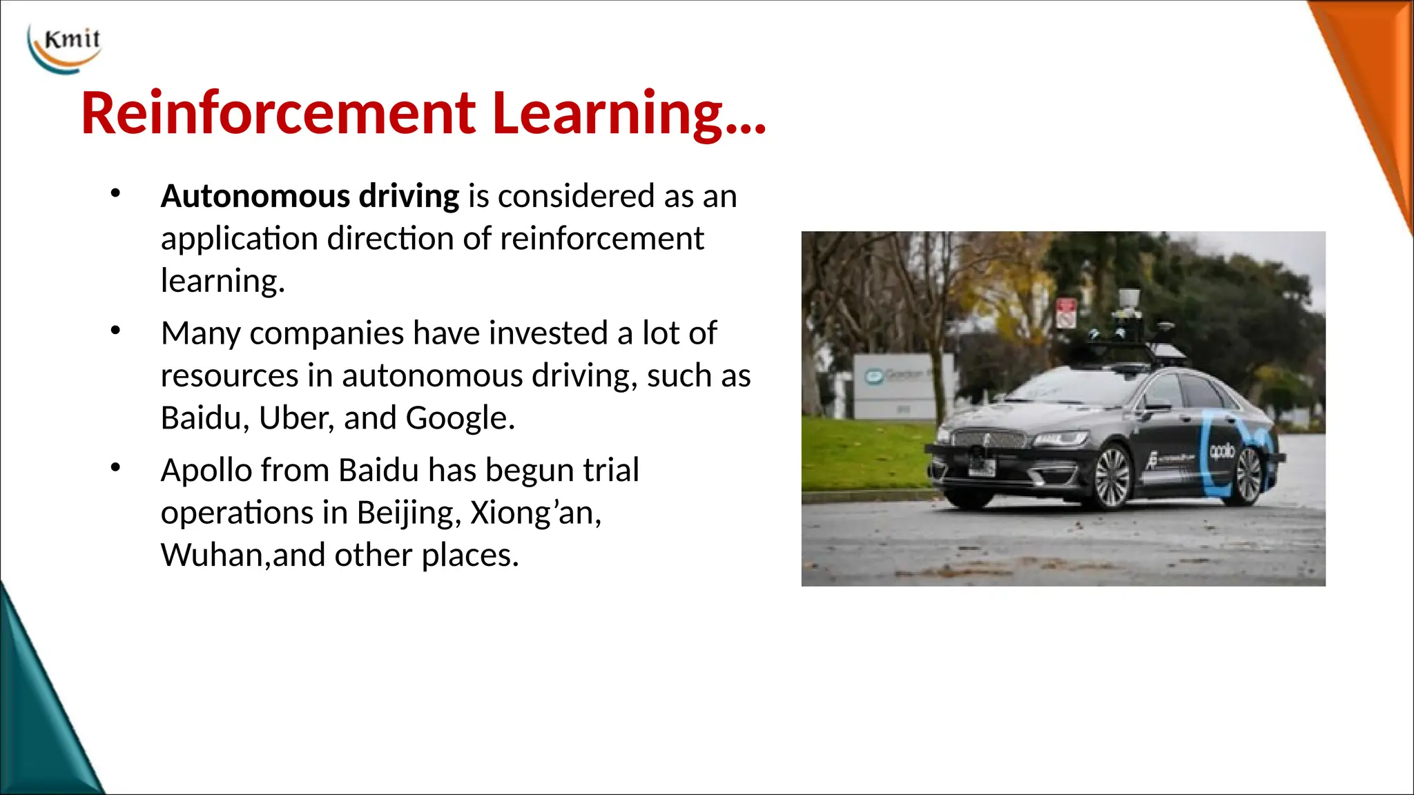 Reinforcement Learning…
• Autonomous driving is considered as an
application direction of reinforcement
learning.
• Many companies have invested a lot of
resources in autonomous driving, such as
Baidu, Uber, and Google.
• Apollo from Baidu has begun trial
operations in Beijing, Xiong’an,
Wuhan,and other places.
 