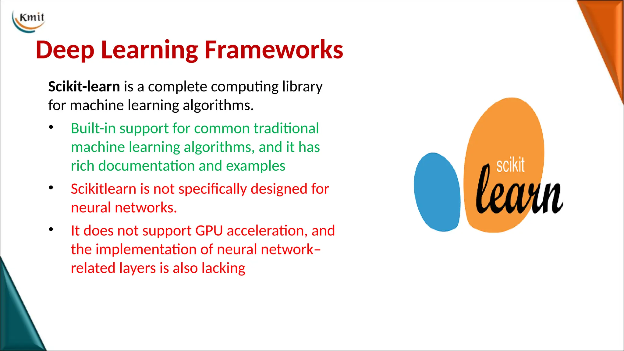 Deep Learning Frameworks
Scikit-learn is a complete computing library
for machine learning algorithms.
• Built-in support for common traditional
machine learning algorithms, and it has
rich documentation and examples
• Scikitlearn is not specifically designed for
neural networks.
• It does not support GPU acceleration, and
the implementation of neural network–
related layers is also lacking
 
