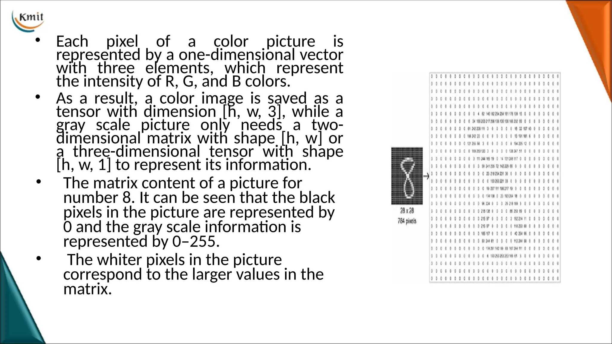 • Each pixel of a color picture is
represented by a one-dimensional vector
with three elements, which represent
the intensity of R, G, and B colors.
• As a result, a color image is saved as a
tensor with dimension [h, w, 3], while a
gray scale picture only needs a two-
dimensional matrix with shape [h, w] or
a three-dimensional tensor with shape
[h, w, 1] to represent its information.
• The matrix content of a picture for
number 8. It can be seen that the black
pixels in the picture are represented by
0 and the gray scale information is
represented by 0–255.
• The whiter pixels in the picture
correspond to the larger values in the
matrix.
 