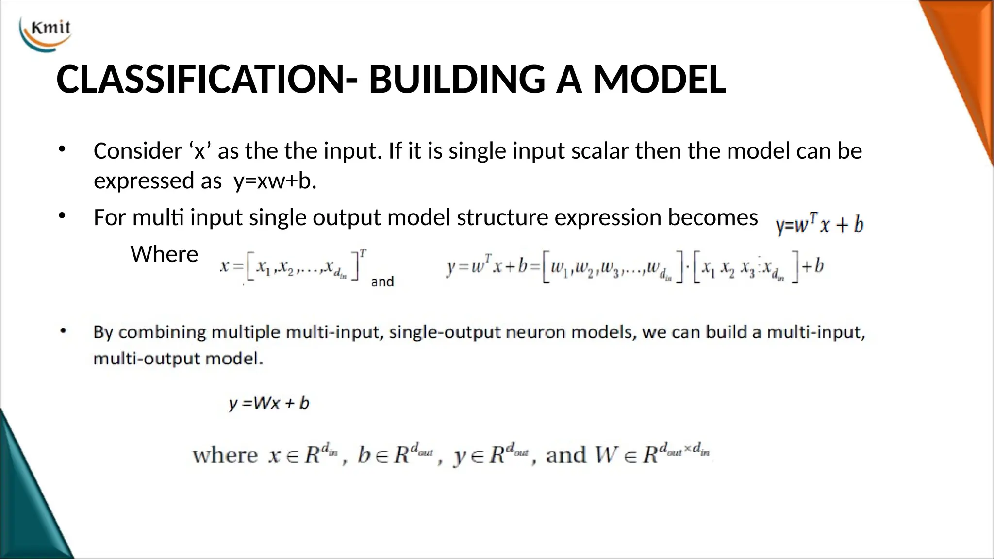 CLASSIFICATION- BUILDING A MODEL
• Consider ‘x’ as the the input. If it is single input scalar then the model can be
expressed as y=xw+b.
• For multi input single output model structure expression becomes
Where
 