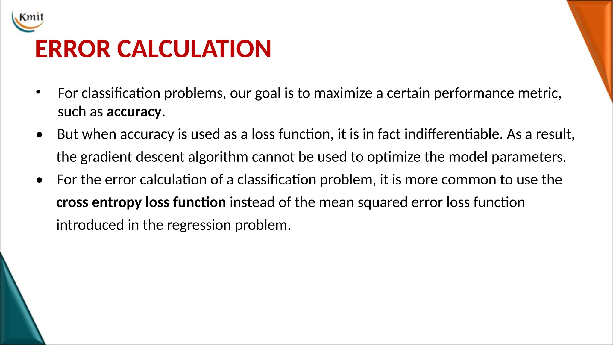 ERROR CALCULATION
• For classification problems, our goal is to maximize a certain performance metric,
such as accuracy.
• But when accuracy is used as a loss function, it is in fact indifferentiable. As a result,
the gradient descent algorithm cannot be used to optimize the model parameters.
• For the error calculation of a classification problem, it is more common to use the
cross entropy loss function instead of the mean squared error loss function
introduced in the regression problem.
 