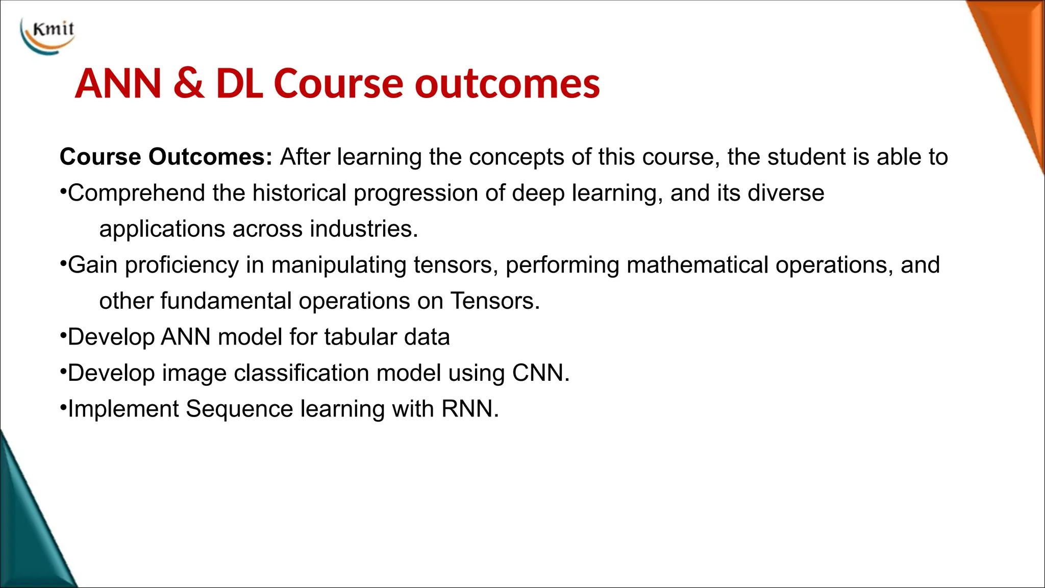 ANN & DL Course outcomes
Course Outcomes: After learning the concepts of this course, the student is able to
•Comprehend the historical progression of deep learning, and its diverse
applications across industries.
•Gain proficiency in manipulating tensors, performing mathematical operations, and
other fundamental operations on Tensors.
•Develop ANN model for tabular data
•Develop image classification model using CNN.
•Implement Sequence learning with RNN.
 