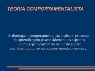 TEORIA COMPORTAMENTALISTA




A abordagem comportamentalista analisa o processo
   de aprendizagem,desconsiderando os aspectos
      internos que ocorrem na mente do agente
 social,centrando-se no comportamento observável.
 
