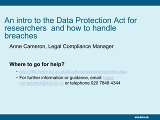 An intro to the Data Protection Act for
researchers and how to handle
breaches
Anne Cameron, Legal Compliance Manager
Where to go for help?
• http://http://www.kcl.ac.uk/aboutkings/governance/index.aspx
• For further information or guidance, email: legal-
compliance@kcl.ac.uk or telephone 020 7848 4344
 