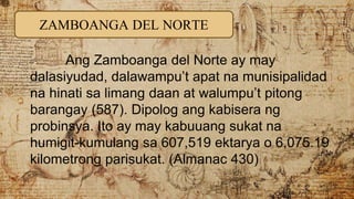 ZAMBOANGA DEL NORTE
Ang Zamboanga del Norte ay may
dalasiyudad, dalawampu’t apat na munisipalidad
na hinati sa limang daan at walumpu’t pitong
barangay (587). Dipolog ang kabisera ng
probinsya. Ito ay may kabuuang sukat na
humigit-kumulang sa 607,519 ektarya o 6,075.19
kilometrong parisukat. (Almanac 430)
 